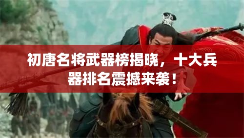 初唐名将武器榜揭晓，十大兵器排名震撼来袭！