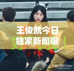王俊凯今日独家新闻曝光