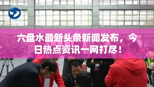 六盘水最新头条新闻发布，今日热点资讯一网打尽！