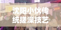 沈阳小伙传统搓澡技艺惊艳重现，最新视频大全，传统与现代的完美融合