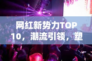 网红新势力TOP10，潮流引领，塑造未来之路