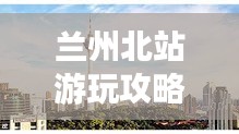 兰州北站游玩攻略，畅游西北，一站即达！