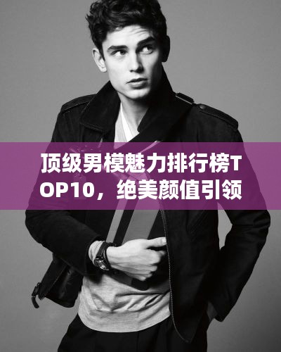 顶级男模魅力排行榜TOP10，绝美颜值引领潮流！