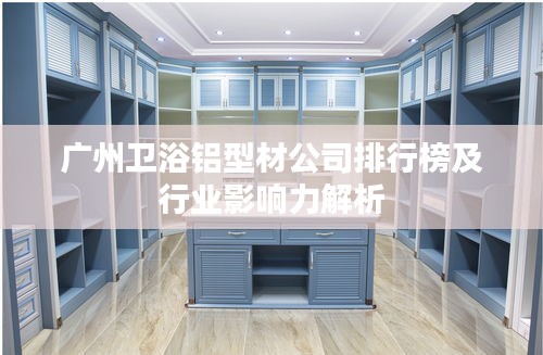 广州卫浴铝型材公司排行榜及行业影响力解析