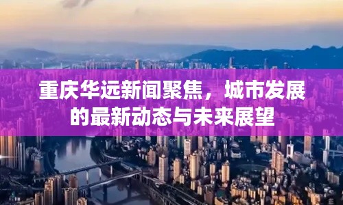 重庆华远新闻聚焦，城市发展的最新动态与未来展望